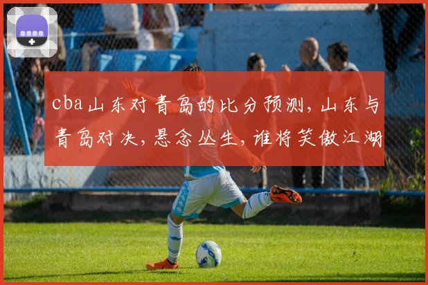 cba山东对青岛的比分预测,山东与青岛对决,悬念丛生,谁将笑傲江湖