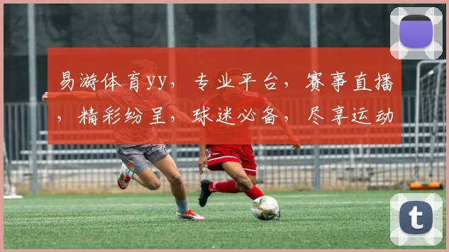 易游体育yy，专业平台，赛事直播，精彩纷呈，球迷必备，尽享运动乐趣，三重福利，等你来拿
