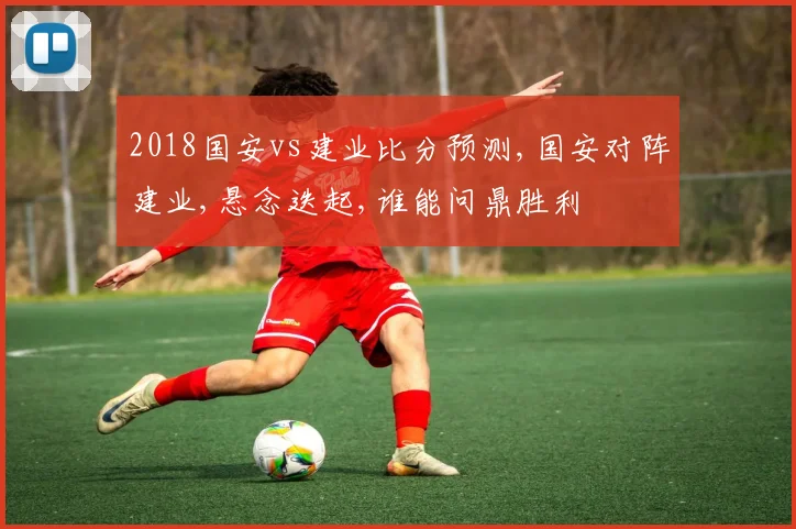 2018国安vs建业比分预测,国安对阵建业,悬念迭起,谁能问鼎胜利