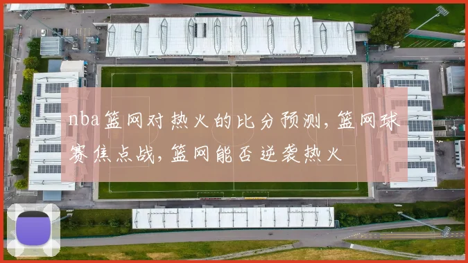 nba篮网对热火的比分预测,篮网球赛焦点战,篮网能否逆袭热火